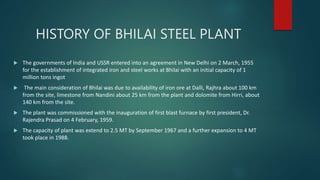 HISTORY OF BHILAI STEEL PLANT
 The governments of India and USSR entered into an agreement in New Delhi on 2 March, 1955
for the establishment of integrated iron and steel works at Bhilai with an initial capacity of 1
million tons ingot
 The main consideration of Bhilai was due to availability of iron ore at Dalli, Rajhra about 100 km
from the site, limestone from Nandini about 25 km from the plant and dolomite from Hirri, about
140 km from the site.
 The plant was commissioned with the inauguration of first blast furnace by first president, Dr.
Rajendra Prasad on 4 February, 1959.
 The capacity of plant was extend to 2.5 MT by September 1967 and a further expansion to 4 MT
took place in 1988.
 