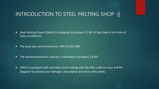 INTRODUCTION TO STEEL MELTING SHOP -||
 Steel Melting Shop-II (SMS-II) is designed to produce 1.5 MT of Cast Steel in the form of
Slabs and Blooms.
 The shop was commissioned on 29th of July'1984.
 The revised production capacity is estimated to be about 1.8 MT.
 SMS-II is equipped with secondary steel making units like VAD, Ladle Furnace and RH
Degasser to produce low hydrogen, low sulphur and micro-alloy steels.
 