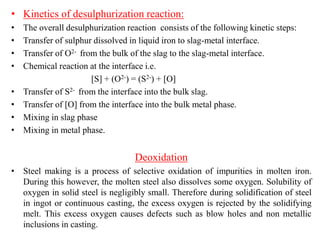 • Kinetics of desulphurization reaction:
• The overall desulphurization reaction consists of the following kinetic steps:
• Transfer of sulphur dissolved in liquid iron to slag-metal interface.
• Transfer of O2- from the bulk of the slag to the slag-metal interface.
• Chemical reaction at the interface i.e.
[S] + (O2-) = (S2-) + [O]
• Transfer of S2- from the interface into the bulk slag.
• Transfer of [O] from the interface into the bulk metal phase.
• Mixing in slag phase
• Mixing in metal phase.
Deoxidation
• Steel making is a process of selective oxidation of impurities in molten iron.
During this however, the molten steel also dissolves some oxygen. Solubility of
oxygen in solid steel is negligibly small. Therefore during solidification of steel
in ingot or continuous casting, the excess oxygen is rejected by the solidifying
melt. This excess oxygen causes defects such as blow holes and non metallic
inclusions in casting.
 