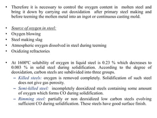 • Therefore it is necessary to control the oxygen content in molten steel and
bring it down by carrying out deoxidation after primary steel making and
before teeming the molten metal into an ingot or continuous casting mold.
• Source of oxygen in steel:
• Oxygen blowing
• Steel making slag
• Atmospheric oxygen dissolved in steel during teeming
• Oxidizing refractories
• At 1600ºC solubility of oxygen in liquid steel is 0.23 % which decreases to
0.003 % in solid steel during solidification. According to the degree of
deoxidation, carbon steels are subdivided into three groups.
– Killed steels: oxygen is removed completely. Solidification of such steel
does not give gas porosity.
– Semi-killed steel: incompletely deoxidized steels containing some amount
of oxygen which forms CO during solidification.
– Rimming steel: partially or non deoxidized low carbon steels evolving
sufficient CO during solidification. These steels have good surface finish.
 