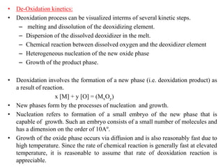 • De-Oxidation kinetics:
• Deoxidation process can be visualized interms of several kinetic steps.
– melting and dissolution of the deoxidizing element.
– Dispersion of the dissolved deoxidizer in the melt.
– Chemical reaction between dissolved oxygen and the deoxidizer element
– Heterogeneous nucleation of the new oxide phase
– Growth of the product phase.
• Deoxidation involves the formation of a new phase (i.e. deoxidation product) as
a result of reaction.
x [M] + y [O] = (MxOy)
• New phases form by the processes of nucleation and growth.
• Nucleation refers to formation of a small embryo of the new phase that is
capable of growth. Such an embryo consists of a small number of molecules and
has a dimension on the order of 10Aº.
• Growth of the oxide phase occurs via diffusion and is also reasonably fast due to
high temperature. Since the rate of chemical reaction is generally fast at elevated
temperature, it is reasonable to assume that rate of deoxidation reaction is
appreciable.
 