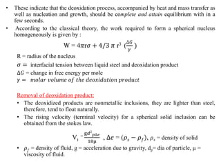• These indicate that the deoxidation process, accompanied by heat and mass transfer as
well as nucleation and growth, should be complete and attain equilibrium with in a
few seconds.
• According to the classical theory, the work required to form a spherical nucleus
homogeneously is given by :
W = 4𝜋r𝜎 + 4/3 𝜋 r3 (
∆𝐺
𝛾
)
R = radius of the nucleus
𝜎 = interfacial tension between liquid steel and deoxidation product
∆𝐺 = change in free energy per mole
𝛾 = 𝑚𝑜𝑙𝑎𝑟 𝑣𝑜𝑙𝑢𝑚𝑒 𝑜𝑓 𝑡ℎ𝑒 𝑑𝑒𝑜𝑥𝑖𝑑𝑎𝑡𝑖𝑜𝑛 𝑝𝑟𝑜𝑑𝑢𝑐𝑡
Removal of deoxidation product:
• The deoxidized products are nonmetallic inclusions, they are lighter than steel,
therefore, tend to float naturally.
• The rising velocity (terminal velocity) for a spherical solid inclusion can be
obtained from the stokes law.
Vt
=
g𝑑2
𝑝∆𝑒
18μ
, ∆𝑒 = (𝜌𝑠 − 𝜌𝑓), 𝜌𝑠 = density of solid
• 𝜌𝑓 = density of fluid, g = acceleration due to gravity, dp= dia of particle, µ =
viscosity of fluid.
 