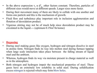 • In the above expression vt α d2
p , other factors constant. Therefore, particles of
different sizes would move at different speeds. Larger sizes more faster.
• During their movement many of them are likely to collide with one another and
forms one particle and this is the mechanism of growth.
• Fluid flow and turbulence play important role in inclusion agglomeration and
flotation of deoxidation product.
• Vigorous stirring may not be of much help since deoxidation product may be
circulated in the liquid.--- (optimum 0.1Nm3/hr/tonne)
• Degassing
• During steel making gases like oxygen, hydrogen and nitrogen dissolve in steel
in atomic form. Nitrogen finds its way into molten steel during furnace tapping
when large scale interaction takes place between the falling stream of liquid
steel and the ambient.
• Whereas, hydrogen finds its way via moisture present in charge material as well
as in the atmosphere.
• Both nitrogen and hydrogen impair the mechanical properties of steel. These
gases have an extremely low solubility in solid steel. During solidification
excess nitrogen is rejected which may form blow holes.
 