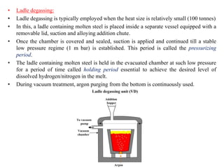 • Ladle degassing:
• Ladle degassing is typically employed when the heat size is relatively small (100 tonnes)
• In this, a ladle containing molten steel is placed inside a separate vessel equipped with a
removable lid, suction and alloying addition chute.
• Once the chamber is covered and sealed, suction is applied and continued till a stable
low pressure regime (1 m bar) is established. This period is called the pressurizing
period.
• The ladle containing molten steel is held in the evacuated chamber at such low pressure
for a period of time called holding period essential to achieve the desired level of
dissolved hydrogen/nitrogen in the melt.
• During vacuum treatment, argon purging from the bottom is continuously used.
 