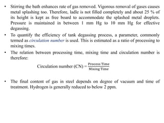 • Stirring the bath enhances rate of gas removed. Vigorous removal of gases causes
metal splashing too. Therefore, ladle is not filled completely and about 25 % of
its height is kept as free board to accommodate the splashed metal droplets.
Pressure is maintained in between 1 mm Hg to 10 mm Hg for effective
degassing.
• To quantify the efficiency of tank degassing process, a parameter, commonly
termed as circulation number is used. This is estimated as a ratio of processing to
mixing times.
• The relation between processing time, mixing time and circulation number is
therefore:
Circulation number (CN) =
Process Time
Mixing Time
• The final content of gas in steel depends on degree of vacuum and time of
treatment. Hydrogen is generally reduced to below 2 ppm.
 