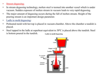 • Stream degassing:
• In stream degassing technology, molten steel is teemed into another vessel which is under
vacuum. Sudden exposure of molten stream in vacuum leads to very rapid degassing.
• The major amount of degassing occurs during the fall of molten stream. Height of the
pouring stream is an important design parameter.
• Ladle to mold degassing:
• Preheated mold with hot top is placed in vacuum chamber. Above the chamber a tundish is
placed.
• Steel tapped in the ladle at superheat equivalent to 30ºC is placed above the tundish. Steel
is bottom poured in the tundish.
 