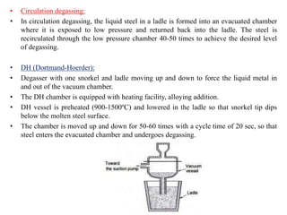 • Circulation degassing:
• In circulation degassing, the liquid steel in a ladle is formed into an evacuated chamber
where it is exposed to low pressure and returned back into the ladle. The steel is
recirculated through the low pressure chamber 40-50 times to achieve the desired level
of degassing.
• DH (Dortmand-Hoerder):
• Degasser with one snorkel and ladle moving up and down to force the liquid metal in
and out of the vacuum chamber.
• The DH chamber is equipped with heating facility, alloying addition.
• DH vessel is preheated (900-1500ºC) and lowered in the ladle so that snorkel tip dips
below the molten steel surface.
• The chamber is moved up and down for 50-60 times with a cycle time of 20 sec, so that
steel enters the evacuated chamber and undergoes degassing.
 