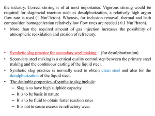 the industry. Correct stirring is of at most importance. Vigorous stirring would be
required for slag/metal reaction such as desulphurization, a relatively high argon
flow rate is used (1 Nm3/h/ton). Whereas, for inclusion removal, thermal and bath
composition homogenization relatively low flow rates are needed ( 0.1 Nm3/h/ton).
• More than the required amount of gas injection increases the possibility of
atmospheric reoxidation and erosion of refractory.
• Synthetic slag practice for secondary steel making : (for desulphurization)
• Secondary steel making is a critical quality control step between the primary steel
making and the continuous casting of the liquid steel.
• Synthetic slag practice is normally used to obtain clean steel and also for the
desulphurization of the liquid steel.
• The desirable properties of synthetic slag include:
– Slag is to have high sulphide capacity
– It is to be basic in nature
– It is to be fluid to obtain faster reaction rates
– It is not to cause excessive refractory wear
 