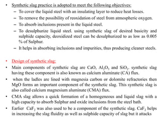 • Synthetic slag practice is adopted to meet the following objectives:
– To cover the liquid steel with an insulating layer to reduce heat losses.
– To remove the possibility of reoxidation of steel from atmospheric oxygen.
– To absorb inclusions present in the liquid steel.
– To desulphurize liquid steel. using synthetic slag of desired basicity and
sulphide capacity, deoxidized steel can be desulphurized to as low as 0.005
% of Sulphur.
– It helps in absorbing inclusions and impurities, thus producing cleaner steels.
• Design of synthetic slag:
• Main components of synthetic slag are CaO, Al2O3 and SiO2. synthetic slag
having these component is also known as calcium aluminate (CA) flux.
• when the ladles are lined with magnesia carbon or dolomite refractories then
MgO forms an important component of the synthetic slag. This synthetic slag is
also called calcium magnesium aluminate (CMA) flux.
• CMA slag allows a quick formation of a homogeneous and liquid slag with a
high capacity to absorb Sulphur and oxide inclusions from the steel bath.
• Earlier CaF2 was also used to be a component of the synthetic slag. CaF2 helps
in increasing the slag fluidity as well as sulphide capacity of slag but it attacks
 