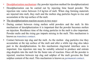 • Desulphurization mechanism: (by powder injection method for desulphurization)
• Desulphurization can be carried out by injecting lime based powder. The
injection rate varies between 2-4 kg/ton of melt. When slag forming materials
are injected into melt, they melt and the molten slag particles begin to rise and
accumulate at the top surface of the melt.
 The desulphurization reaction occurs in two ways:
• During contact between rising molten solid powders and the melt. In this
mechanism of desulphurization it is important that the powder becomes molten
on injection. Residence time of the rising particles in the melt is also important.
Powder melts and the rising gas imparts mixing in the melt. This mechanism is
known as transitory contact.
• Contact between top slag and the melt. As the molten slag particles rise they
accumulate at the top surface of the melt and after a while top slag also takes
part in the desulphurization. In this mechanism slag/metal interface area is
important. Gas injection rate may be suitably selected to produce and entrain
slag droplets into the melt for the faster rate of reaction. Once all the powder is
injected, reaction between top slag and sulphur of the melt governs the final
sulphur content of the steel. This mechanism is known as permanent contact.
 