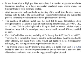 • It was found that at high gas flow rates there is extensive slag-metal emulsion
formation, resulting in a large slag-metal interfacial area, which speeds up
Sulphur transfer from the metal to slag.
• Additions are also made partly during tapping of the metal from the steel making
furnace in to the ladle. The tapping stream causes violent stirring, and during this
process some slag-metal reaction and desulphurization will occur.
• The addition of calcium metal into the melt led to deep deoxidation, deep
desulphurization. Calcium is a gas at steel making temperatures. At 1600ºC , Pca
= 1.81 atm. This is quite high and is likely to lead to instant , violent vapour
formation. Very little Ca would get chance to react with the melt if it were added
as such.
• Even in Ca-Si alloy also the solubility of Ca is very low 0.025 wt % at 1600ºC.
Therefore Si is expected to dissolve into the melt much faster than Ca. so, shortly
after addition, the liquid Ca-Si alloy would get depleted in Si. Consequently
raising Pca and leading to instant vaporization and loss of Ca.
• The problem was solved by injecting CaSi alloy at a depth of at least 1 to 1.5m
inside the melt so as to avoid vapour formation due to Ferro-static pressure. This
allowed the calcium to react with the oxygen and Sulphur of steel.
 
