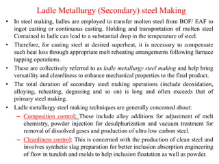 Ladle Metallurgy (Secondary) steel Making
• In steel making, ladles are employed to transfer molten steel from BOF/ EAF to
ingot casting or continuous casting. Holding and transportation of molten steel
Contained in ladle can lead to a substantial drop in the temperature of steel.
• Therefore, for casting steel at desired superheat, it is necessary to compensate
such heat loss through appropriate melt reheating arrangements following furnace
tapping operations.
• These are collectively referred to as ladle metallurgy steel making and help bring
versatility and cleanliness to enhance mechanical properties to the final product.
• The total duration of secondary steel making operations (include deoxidation,
alloying, reheating, degassing and so on) is long and often exceeds that of
primary steel making.
• Ladle metallurgy steel making techniques are generally concerned about:
– Composition control: These include alloy additions for adjustment of melt
chemistry, powder injection for desulphurization and vacuum treatment for
removal of dissolved gases and production of ultra low carbon steel.
– Cleanliness control: This is concerned with the production of clean steel and
involves synthetic slag preparation for better inclusion absorption engineering
of flow in tundish and molds to help inclusion floatation as well as powder.
 