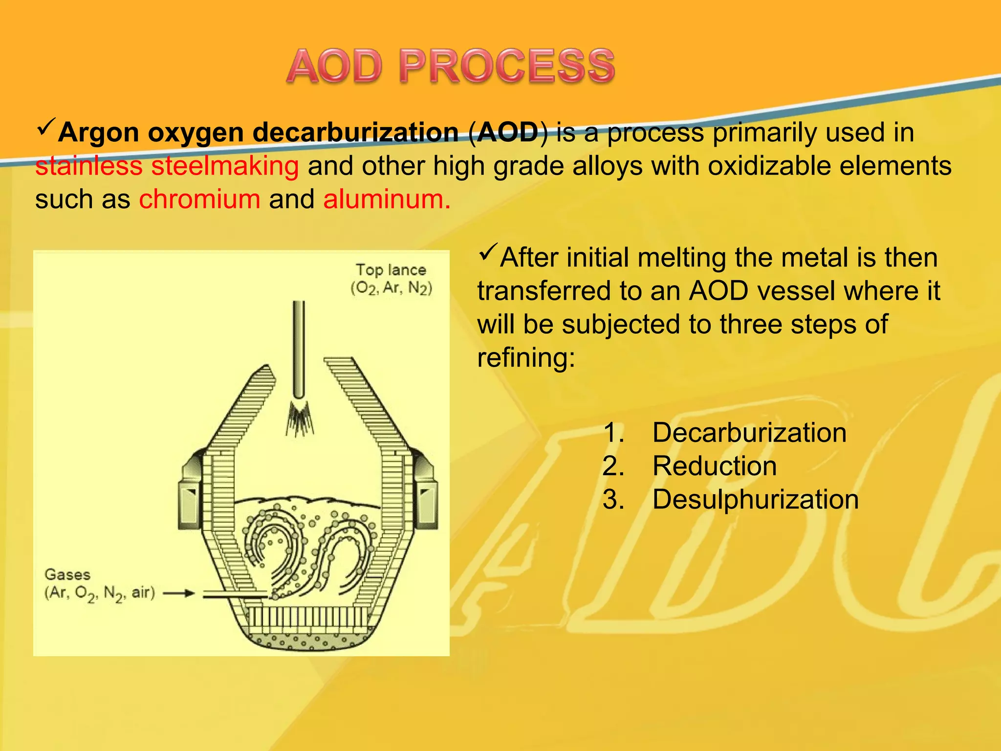 Argon oxygen decarburization (AOD) is a process primarily used in
stainless steelmaking and other high grade alloys with oxidizable elements
such as chromium and aluminum.
After initial melting the metal is then
transferred to an AOD vessel where it
will be subjected to three steps of
refining:
1. Decarburization
2. Reduction
3. Desulphurization
 