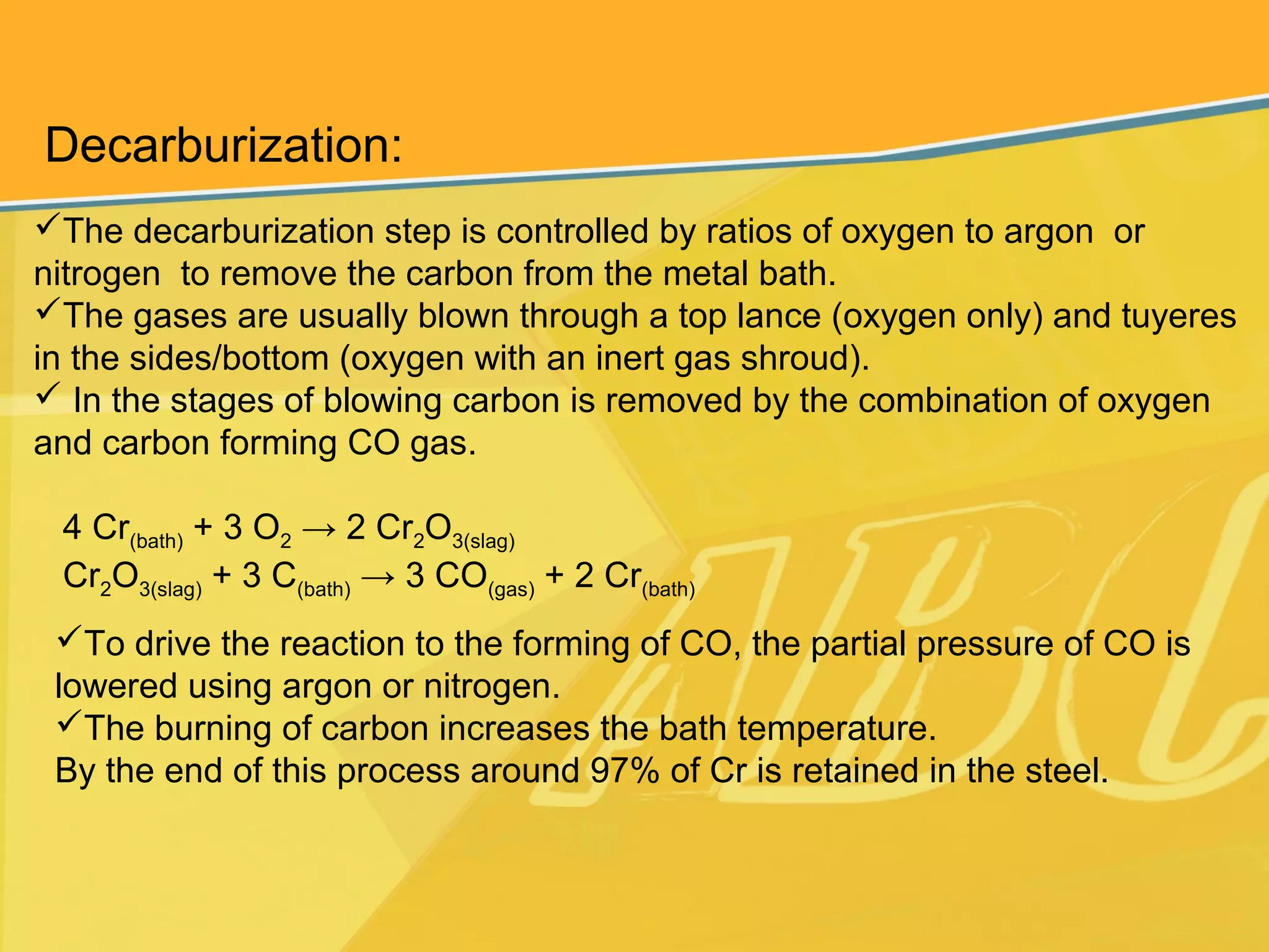 Decarburization:
The decarburization step is controlled by ratios of oxygen to argon or
nitrogen to remove the carbon from the metal bath.
The gases are usually blown through a top lance (oxygen only) and tuyeres
in the sides/bottom (oxygen with an inert gas shroud).
 In the stages of blowing carbon is removed by the combination of oxygen
and carbon forming CO gas.
4 Cr(bath) + 3 O2 → 2 Cr2O3(slag)
Cr2O3(slag) + 3 C(bath) → 3 CO(gas) + 2 Cr(bath)
To drive the reaction to the forming of CO, the partial pressure of CO is
lowered using argon or nitrogen.
The burning of carbon increases the bath temperature.
By the end of this process around 97% of Cr is retained in the steel.
 