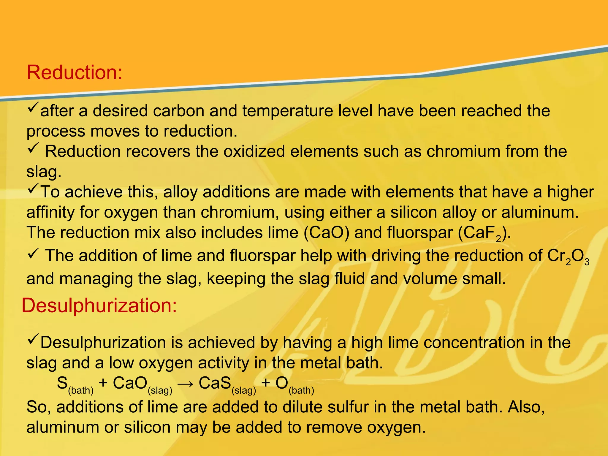 Reduction:
after a desired carbon and temperature level have been reached the
process moves to reduction.
 Reduction recovers the oxidized elements such as chromium from the
slag.
To achieve this, alloy additions are made with elements that have a higher
affinity for oxygen than chromium, using either a silicon alloy or aluminum.
The reduction mix also includes lime (CaO) and fluorspar (CaF2).
 The addition of lime and fluorspar help with driving the reduction of Cr2O3
and managing the slag, keeping the slag fluid and volume small.
Desulphurization:
Desulphurization is achieved by having a high lime concentration in the
slag and a low oxygen activity in the metal bath.
S(bath)
+ CaO(slag)
→ CaS(slag)
+ O(bath)
So, additions of lime are added to dilute sulfur in the metal bath. Also,
aluminum or silicon may be added to remove oxygen.
 