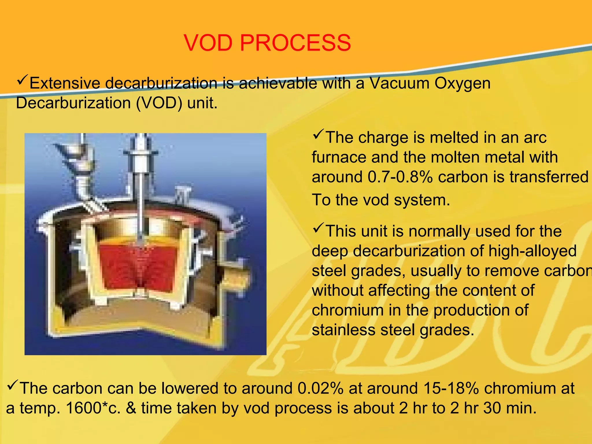 VOD PROCESS
Extensive decarburization is achievable with a Vacuum Oxygen
Decarburization (VOD) unit.
The charge is melted in an arc
furnace and the molten metal with
around 0.7-0.8% carbon is transferred
To the vod system.
This unit is normally used for the
deep decarburization of high-alloyed
steel grades, usually to remove carbon
without affecting the content of
chromium in the production of
stainless steel grades.
The carbon can be lowered to around 0.02% at around 15-18% chromium at
a temp. 1600*c. & time taken by vod process is about 2 hr to 2 hr 30 min.
 