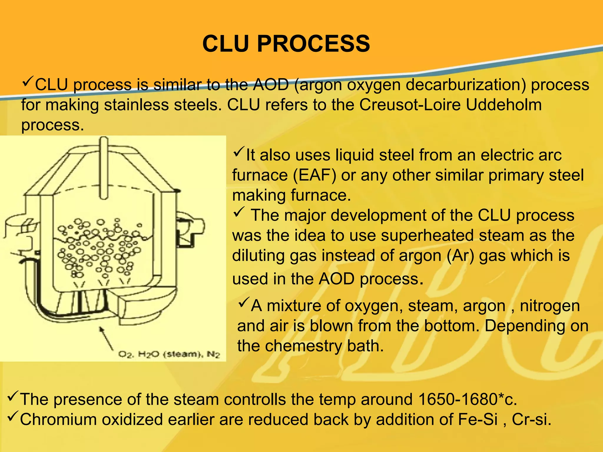 CLU PROCESS
CLU process is similar to the AOD (argon oxygen decarburization) process
for making stainless steels. CLU refers to the Creusot-Loire Uddeholm
process.
It also uses liquid steel from an electric arc
furnace (EAF) or any other similar primary steel
making furnace.
 The major development of the CLU process
was the idea to use superheated steam as the
diluting gas instead of argon (Ar) gas which is
used in the AOD process.
The presence of the steam controlls the temp around 1650-1680*c.
Chromium oxidized earlier are reduced back by addition of Fe-Si , Cr-si.
A mixture of oxygen, steam, argon , nitrogen
and air is blown from the bottom. Depending on
the chemestry bath.
 