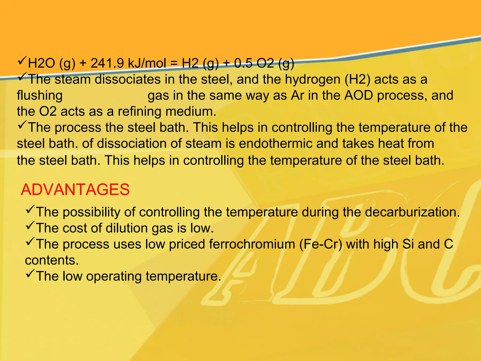H2O (g) + 241.9 kJ/mol = H2 (g) + 0.5 O2 (g)
The steam dissociates in the steel, and the hydrogen (H2) acts as a
flushing gas in the same way as Ar in the AOD process, and
the O2 acts as a refining medium.
The process the steel bath. This helps in controlling the temperature of the
steel bath. of dissociation of steam is endothermic and takes heat from
the steel bath. This helps in controlling the temperature of the steel bath.
ADVANTAGES
The possibility of controlling the temperature during the decarburization.
The cost of dilution gas is low.
The process uses low priced ferrochromium (Fe-Cr) with high Si and C
contents.
The low operating temperature.
 