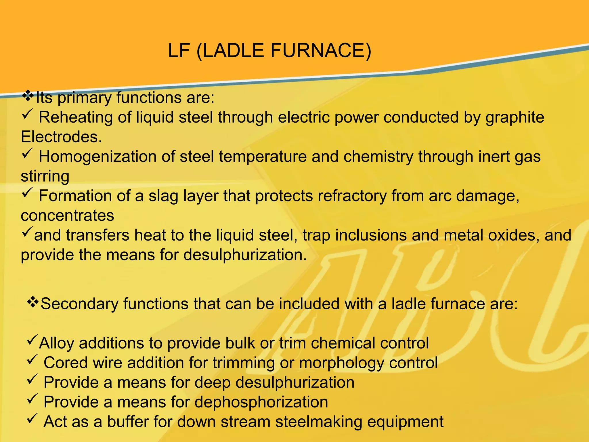 LF (LADLE FURNACE)
Its primary functions are:
 Reheating of liquid steel through electric power conducted by graphite
Electrodes.
 Homogenization of steel temperature and chemistry through inert gas
stirring
 Formation of a slag layer that protects refractory from arc damage,
concentrates
and transfers heat to the liquid steel, trap inclusions and metal oxides, and
provide the means for desulphurization.
Secondary functions that can be included with a ladle furnace are:
Alloy additions to provide bulk or trim chemical control
 Cored wire addition for trimming or morphology control
 Provide a means for deep desulphurization
 Provide a means for dephosphorization
 Act as a buffer for down stream steelmaking equipment
 
