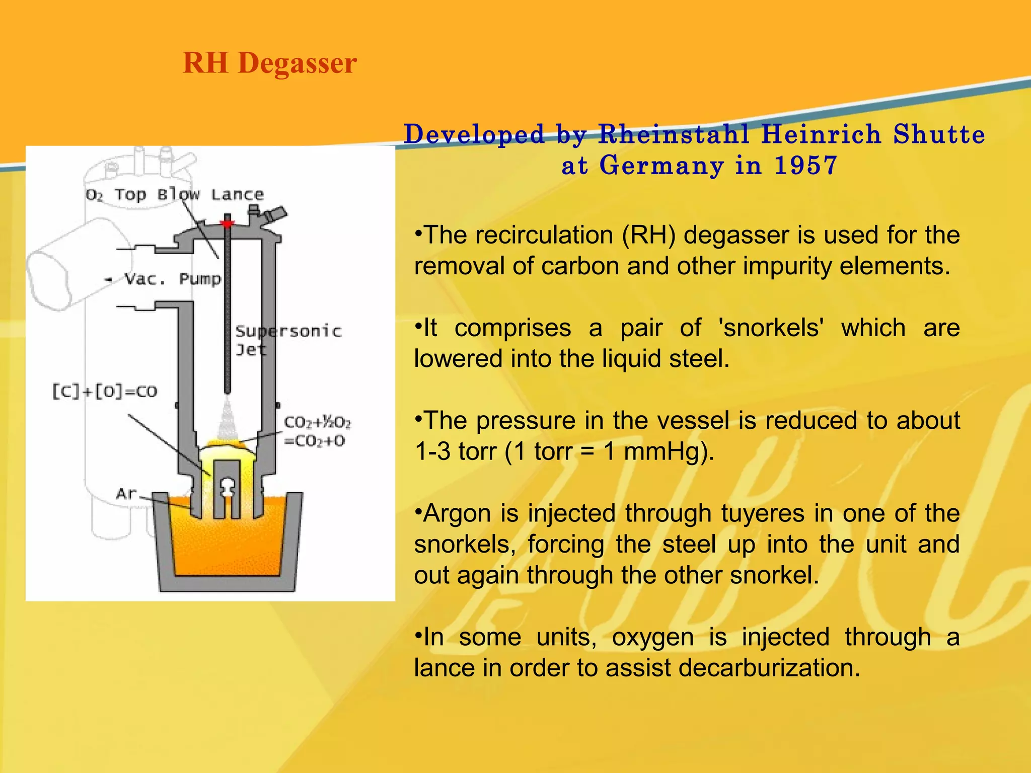 RH Degasser
•The recirculation (RH) degasser is used for the
removal of carbon and other impurity elements.
•It comprises a pair of 'snorkels' which are
lowered into the liquid steel.
•The pressure in the vessel is reduced to about
1-3 torr (1 torr = 1 mmHg).
•Argon is injected through tuyeres in one of the
snorkels, forcing the steel up into the unit and
out again through the other snorkel.
•In some units, oxygen is injected through a
lance in order to assist decarburization.
Developed by Rheinstahl Heinrich Shutte
at Germany in 1957
 