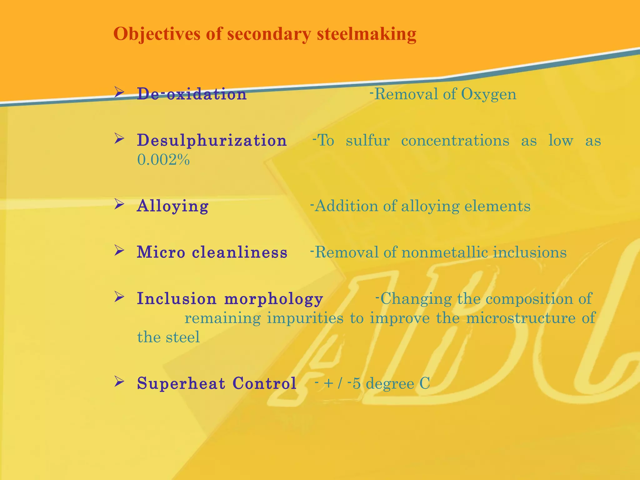 Objectives of secondary steelmaking
 De-oxidation -Removal of Oxygen
 Desulphurization -To sulfur concentrations as low as
0.002%
 Alloying -Addition of alloying elements
 Micro cleanliness -Removal of nonmetallic inclusions
 Inclusion morphology -Changing the composition of
remaining impurities to improve the microstructure of
the steel
 Superheat Control - + / -5 degree C
 