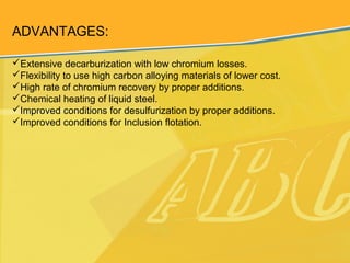 ADVANTAGES:
Extensive decarburization with low chromium losses.
Flexibility to use high carbon alloying materials of lower cost.
High rate of chromium recovery by proper additions.
Chemical heating of liquid steel.
Improved conditions for desulfurization by proper additions.
Improved conditions for Inclusion flotation.
 
