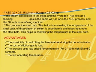 H2O (g) + 241.9 kJ/mol = H2 (g) + 0.5 O2 (g)
The steam dissociates in the steel, and the hydrogen (H2) acts as a
flushing gas in the same way as Ar in the AOD process, and
the O2 acts as a refining medium.
The process the steel bath. This helps in controlling the temperature of the
steel bath. of dissociation of steam is endothermic and takes heat from
the steel bath. This helps in controlling the temperature of the steel bath.
ADVANTAGES
The possibility of controlling the temperature during the decarburization.
The cost of dilution gas is low.
The process uses low priced ferrochromium (Fe-Cr) with high Si and C
contents.
The low operating temperature.
 