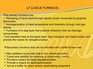 LF (LADLE FURNACE)
Its primary functions are:
 Reheating of liquid steel through electric power conducted by graphite
Electrodes.
 Homogenization of steel temperature and chemistry through inert gas
stirring
 Formation of a slag layer that protects refractory from arc damage,
concentrates
and transfers heat to the liquid steel, trap inclusions and metal oxides, and
provide the means for desulphurization.
Secondary functions that can be included with a ladle furnace are:
Alloy additions to provide bulk or trim chemical control
 Cored wire addition for trimming or morphology control
 Provide a means for deep desulphurization
 Provide a means for dephosphorization
 Act as a buffer for down stream steelmaking equipment
 