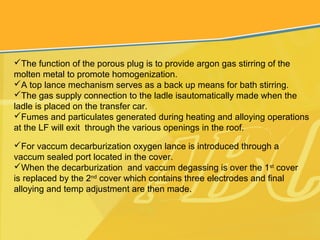 The function of the porous plug is to provide argon gas stirring of the
molten metal to promote homogenization.
A top lance mechanism serves as a back up means for bath stirring.
The gas supply connection to the ladle isautomatically made when the
ladle is placed on the transfer car.
Fumes and particulates generated during heating and alloying operations
at the LF will exit through the various openings in the roof.
For vaccum decarburization oxygen lance is introduced through a
vaccum sealed port located in the cover.
When the decarburization and vaccum degassing is over the 1st
cover
is replaced by the 2nd
cover which contains three electrodes and final
alloying and temp adjustment are then made.
 
