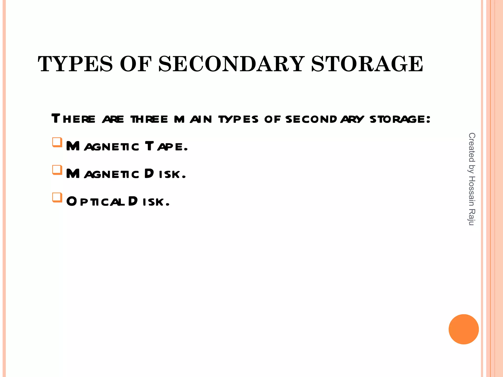 TYPES OF SECONDARY STORAGE

There are three m ain types of second ary storage:




                                                     Created by Hossain Raju
 M agnetic Tape.

 M agnetic D isk.

 O ptical D isk.
 