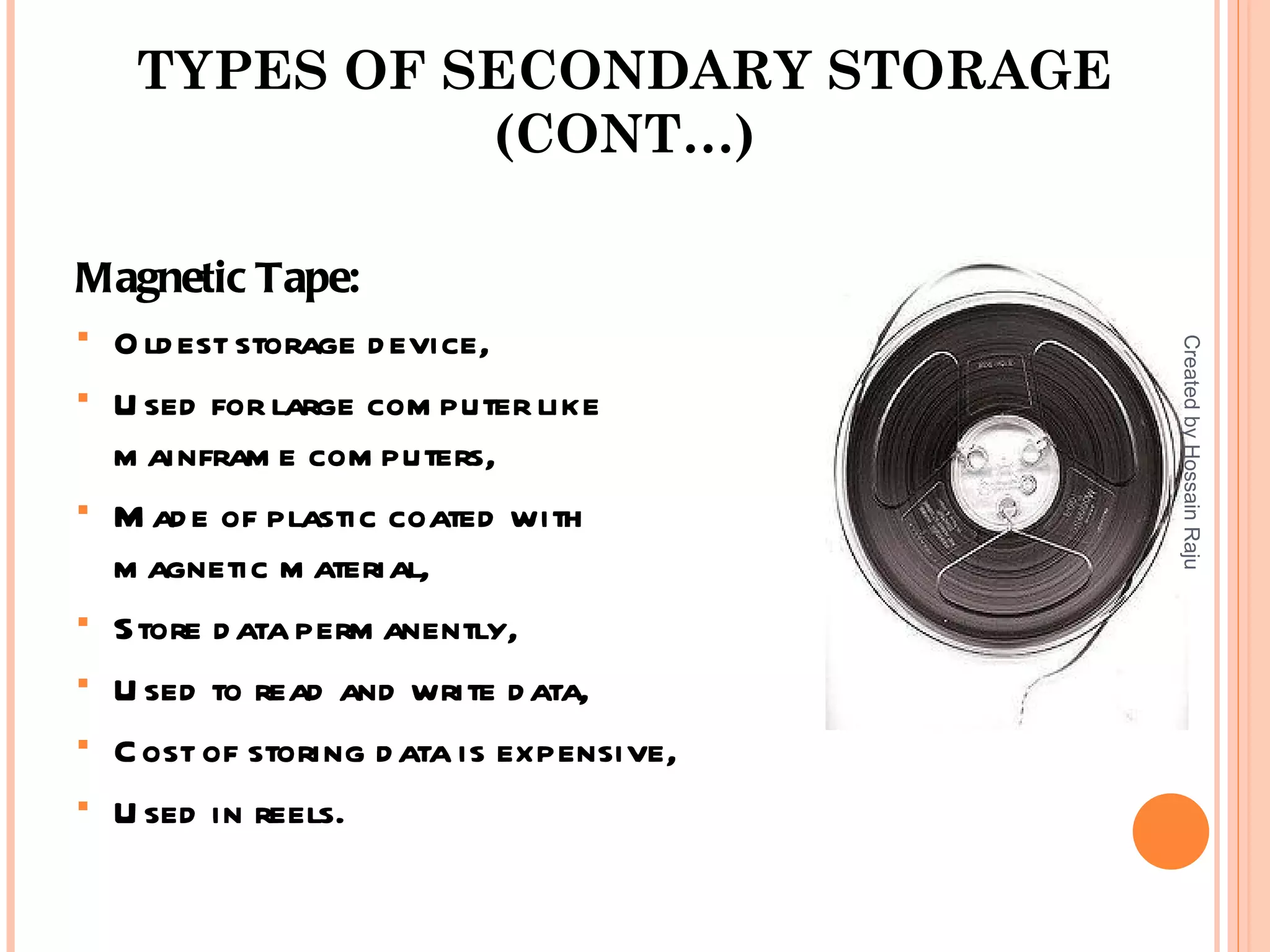 TYPES OF SECONDARY STORAGE
             (CONT…)

Magnetic Tape:
 O ld est storage d evice,




                                         Created by Hossain Raju
 U sed for large com puter like
  m ainfram e com puters,
 M ad e of plastic coated with
  m agnetic m aterial,
 Store d ata perm anently,

 U sed to read and write d ata,

 C ost of storing d ata is expensive,

 U sed in reels.
 