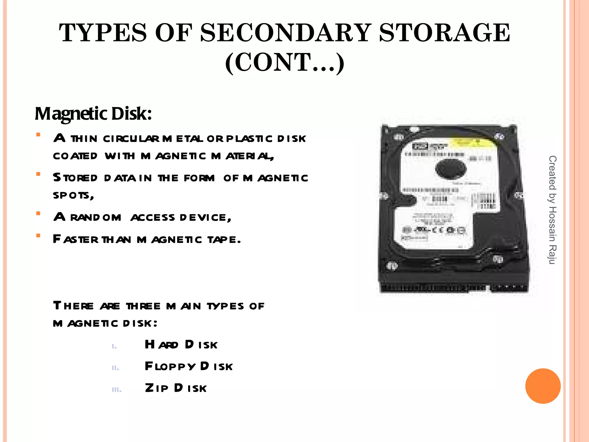 TYPES OF SECONDARY STORAGE
             (CONT…)
Magnetic Disk:
 A thin circular m etal or plastic d isk
  coated with m agnetic m aterial,




                                            Created by Hossain Raju
 Stored d ata in the form of m agnetic
  spots,
 A rand om access d evice,
 Faster than m agnetic tape.




  There are three m ain types of
  m agnetic d isk:
          i.    H ard D isk
          ii.   Floppy D isk
          iii.  Zip D isk
 