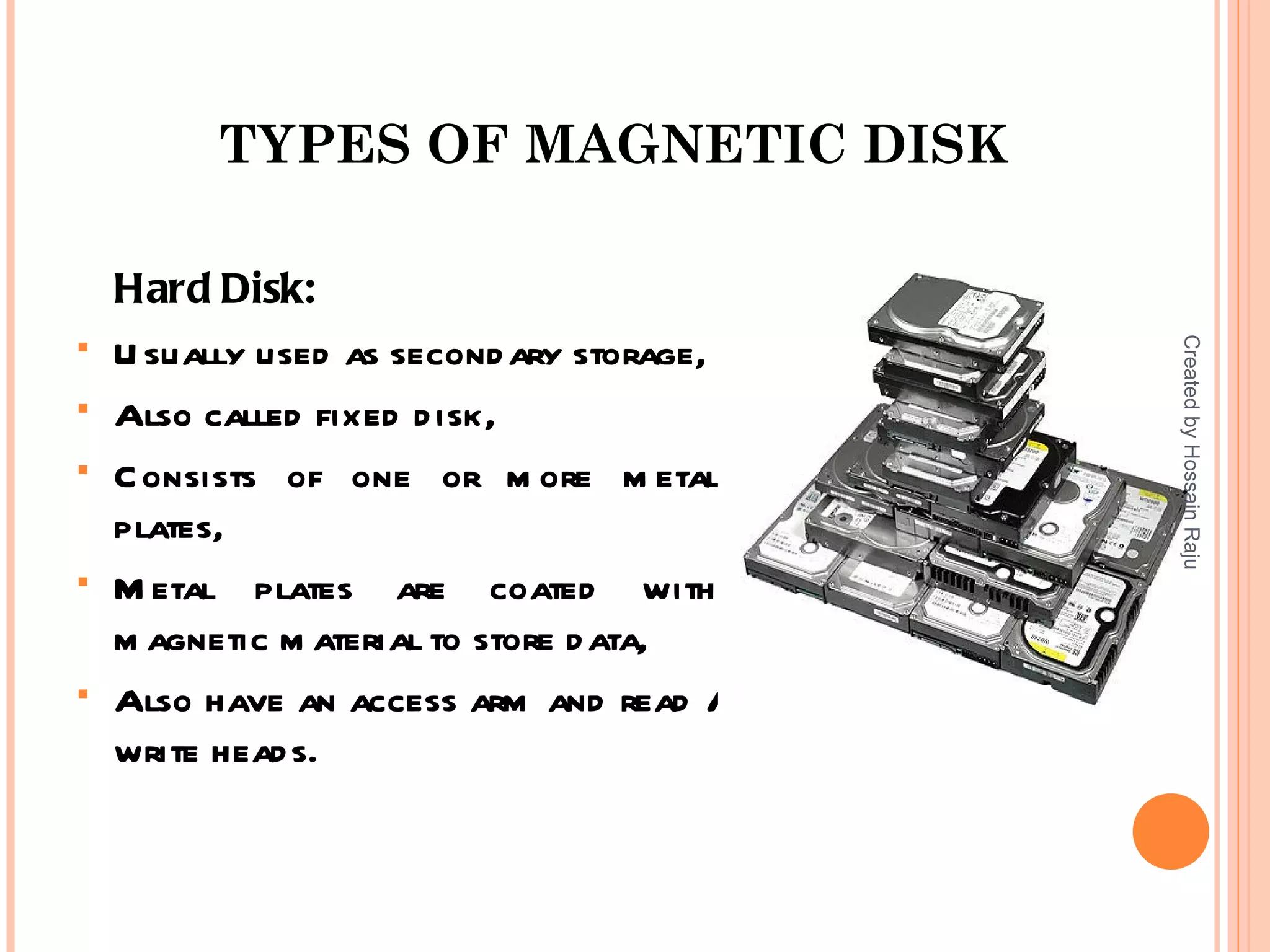 TYPES OF MAGNETIC DISK

    Hard Disk:





                                           Created by Hossain Raju
    U sually used as second ary storage,
   Also called fixed d isk,
   C onsists of one or m ore m etal
    plates,
   M etal plates are coated with
    m agnetic m aterial to store d ata,
   Also have an access arm and read /
    write head s.
 