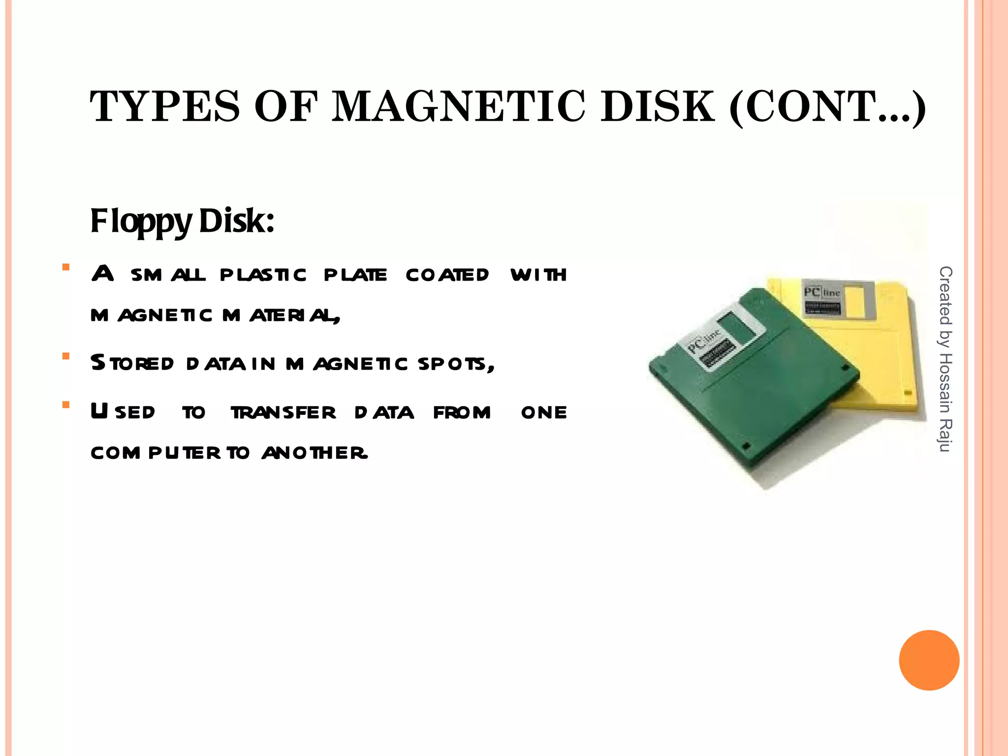 TYPES OF MAGNETIC DISK (CONT...)

    Floppy Disk:
   A sm all plastic plate coated with




                                         Created by Hossain Raju
    m agnetic m aterial,
   Stored d ata in m agnetic spots,
   U sed to transfer d ata from one
    com puter to another.
 
