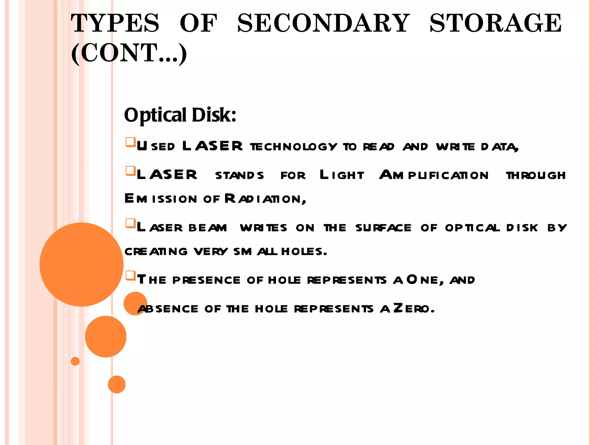 TYPES OF SECONDARY STORAGE
(CONT...)

  Optical Disk:
  U sed L ASER technology to read and write d ata,

  L ASER stand s for L ight Am plification through
  Em ission of Rad iation,
  L aser beam writes on the surface of optical d isk by
  creating very sm all holes.
  The presence of hole represents a O ne, and

  absence of the hole represents a Zero.
 