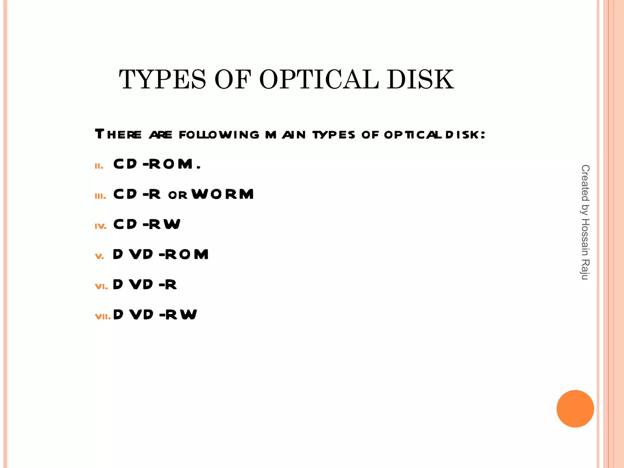 TYPES OF OPTICAL DISK
There are following m ain types of optical d isk:
ii. C D -RO M .




                                                    Created by Hossain Raju
iii. C D -R or WO RM

iv. C D -RW

v. D VD -RO M

vi. D VD -R

vii. D VD -RW
 