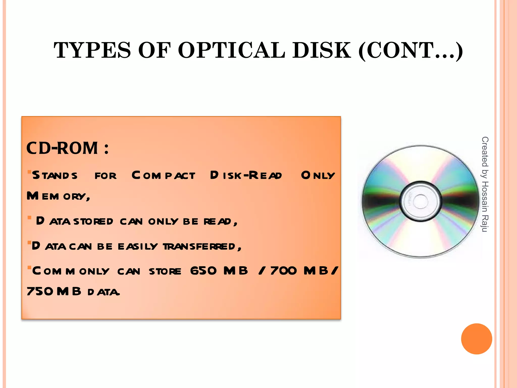 TYPES OF OPTICAL DISK (CONT…)




                                             Created by Hossain Raju
C D-ROM :
Stand s for C om pact D isk-Read    O nly
M em ory,
 D ata stored can only be read ,

D ata can be easily transferred ,

C om m only can store 650 M B / 700 M B/
750 M B d ata.
 