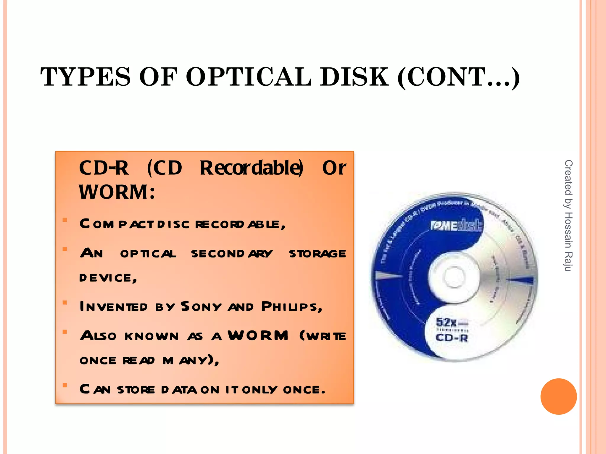 TYPES OF OPTICAL DISK (CONT…)


     C D-R (C D Recordable) Or




                                         Created by Hossain Raju
     WORM:
    C om pact d isc record able,
    An optical second ary storage
     d evice,
    Invented by Sony and Philips,
    Also known as a WO RM (write
     once read m any),
    C an store d ata on it only once.
 