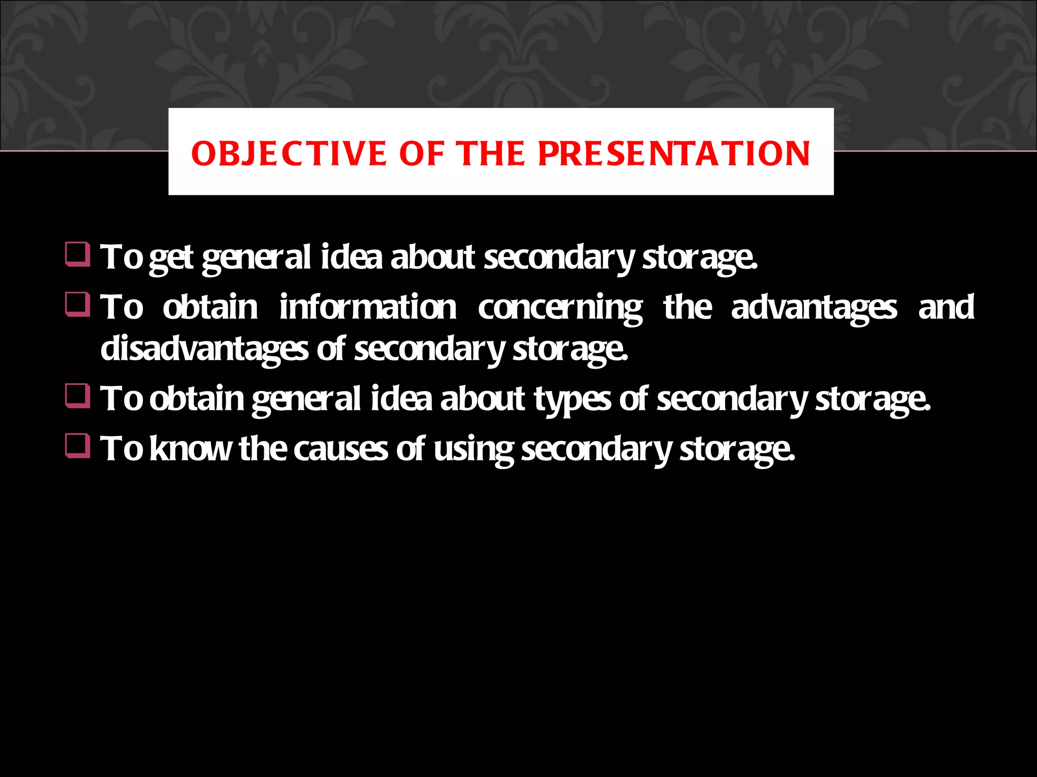 OBJE C TIVE OF THE PRE SE NTA TION

 To get general idea about secondary storage.
 To obtain information concerning the advantages and
  disadvantages of secondary storage.
 To obtain general idea about types of secondary storage.
 To know the causes of using secondary storage.




                     CREATED BY HOSSAIN RAJU
 