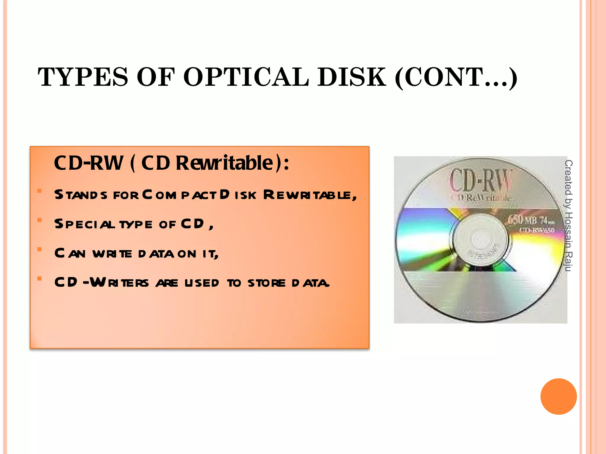 TYPES OF OPTICAL DISK (CONT…)


    C D-RW ( C D Rewritable ):




                                              Created by Hossain Raju
   Stand s for C om pact D isk Rewritable,
   Special type of C D ,
   C an write d ata on it,
   C D -Writers are used to store d ata.
 