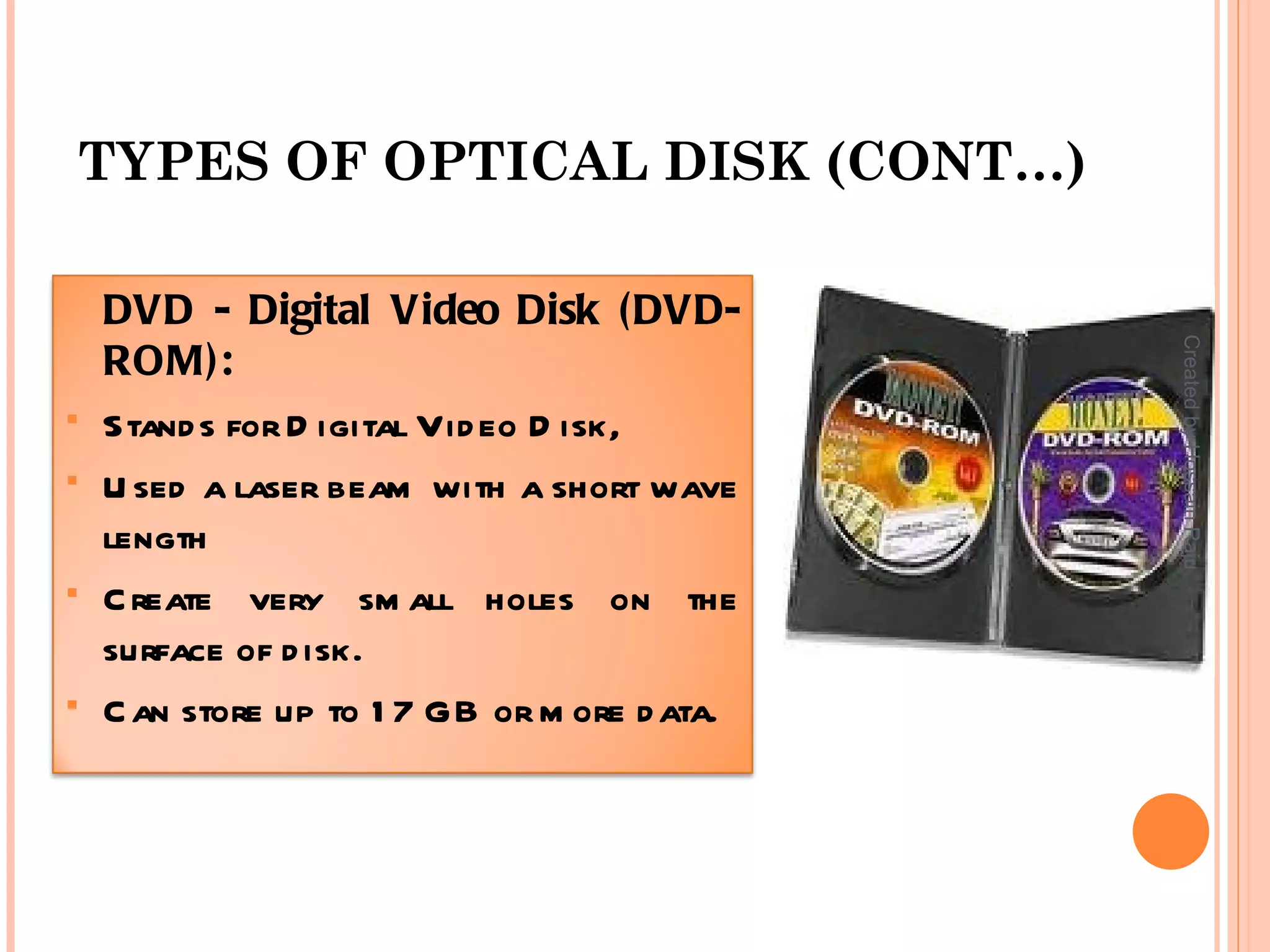 TYPES OF OPTICAL DISK (CONT…)

    DVD - Digital Video Disk (DVD-




                                              Created by Hossain Raju
    ROM):
   Stand s for D igital Vid eo D isk,
   U sed a laser beam with a short wave
    length
   C reate very sm all holes on the
    surface of d isk.
   C an store up to 1 7 GB or m ore d ata.
 