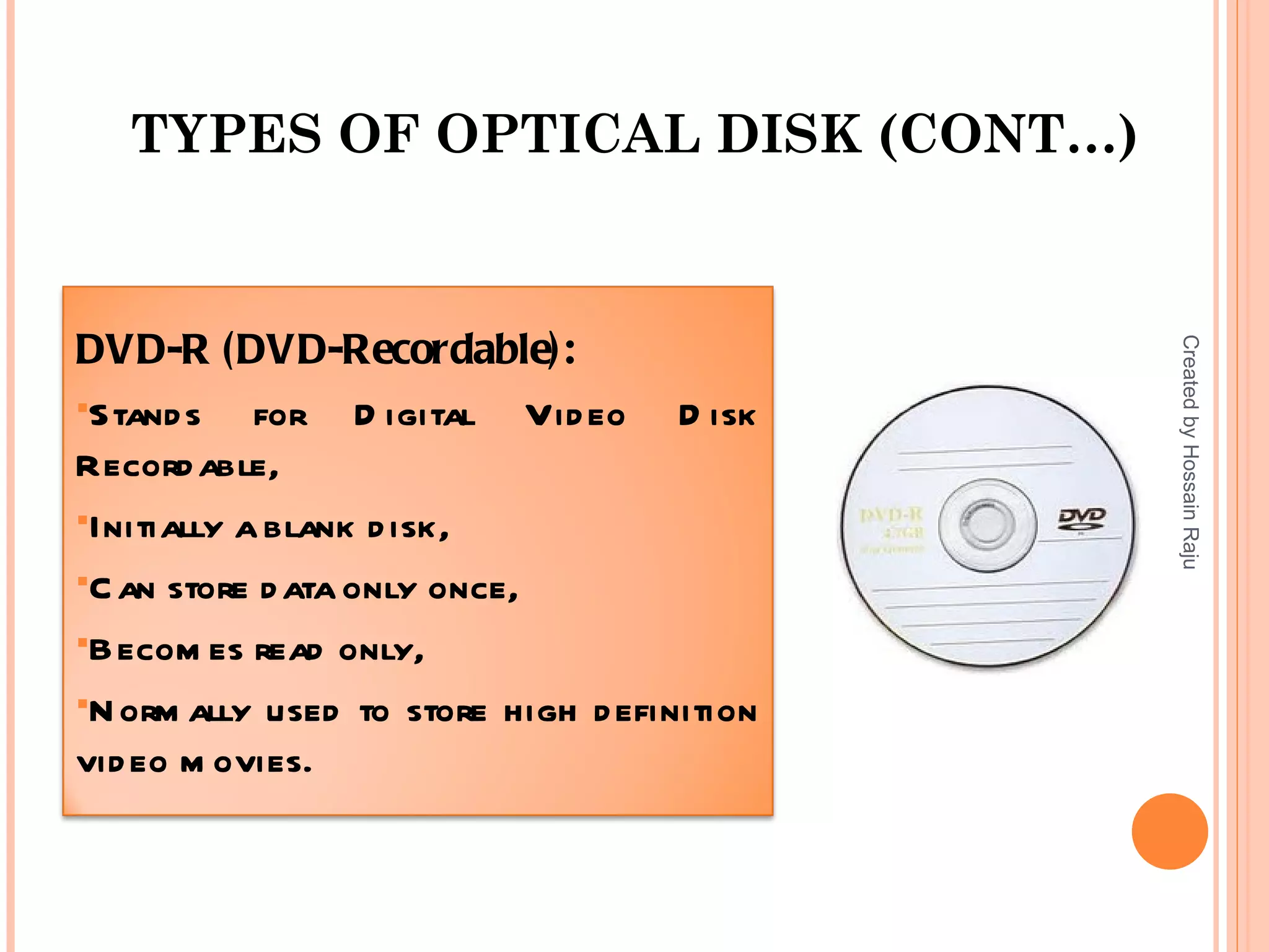TYPES OF OPTICAL DISK (CONT…)


DVD-R (DVD-Recordable):




                                             Created by Hossain Raju
Stand s    for D igital Vid eo D isk
Record able,
Initially a blank d isk,

C an store d ata only once,

Becom es read only,

N orm ally used to store high d efinition
vid eo m ovies.
 