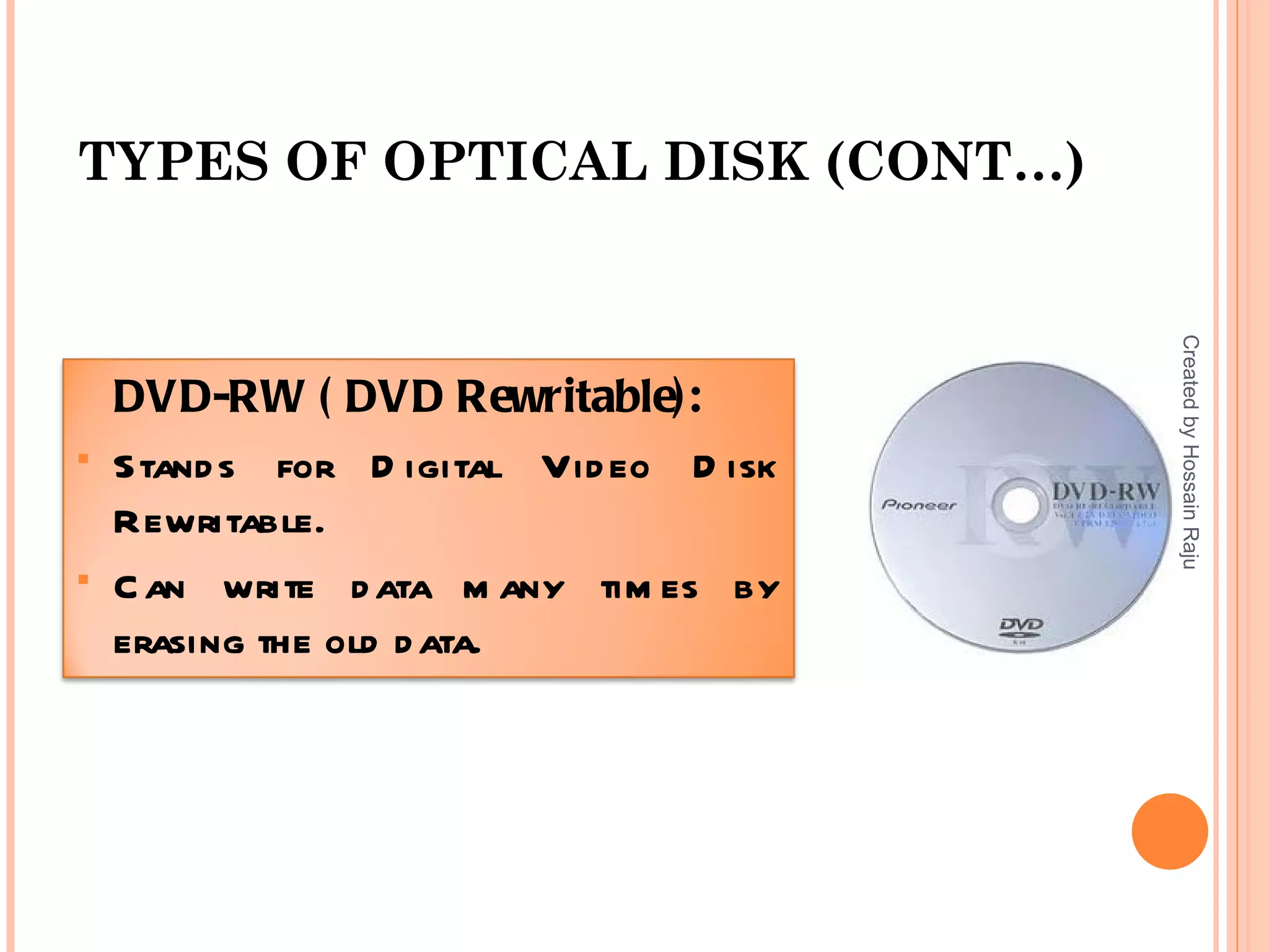 TYPES OF OPTICAL DISK (CONT…)




                                        Created by Hossain Raju
    DVD-RW ( DVD Rewritable):
   Stand s for D igital Vid eo D isk
    Rewritable.
   C an write d ata m any tim es by
    erasing the old d ata.
 