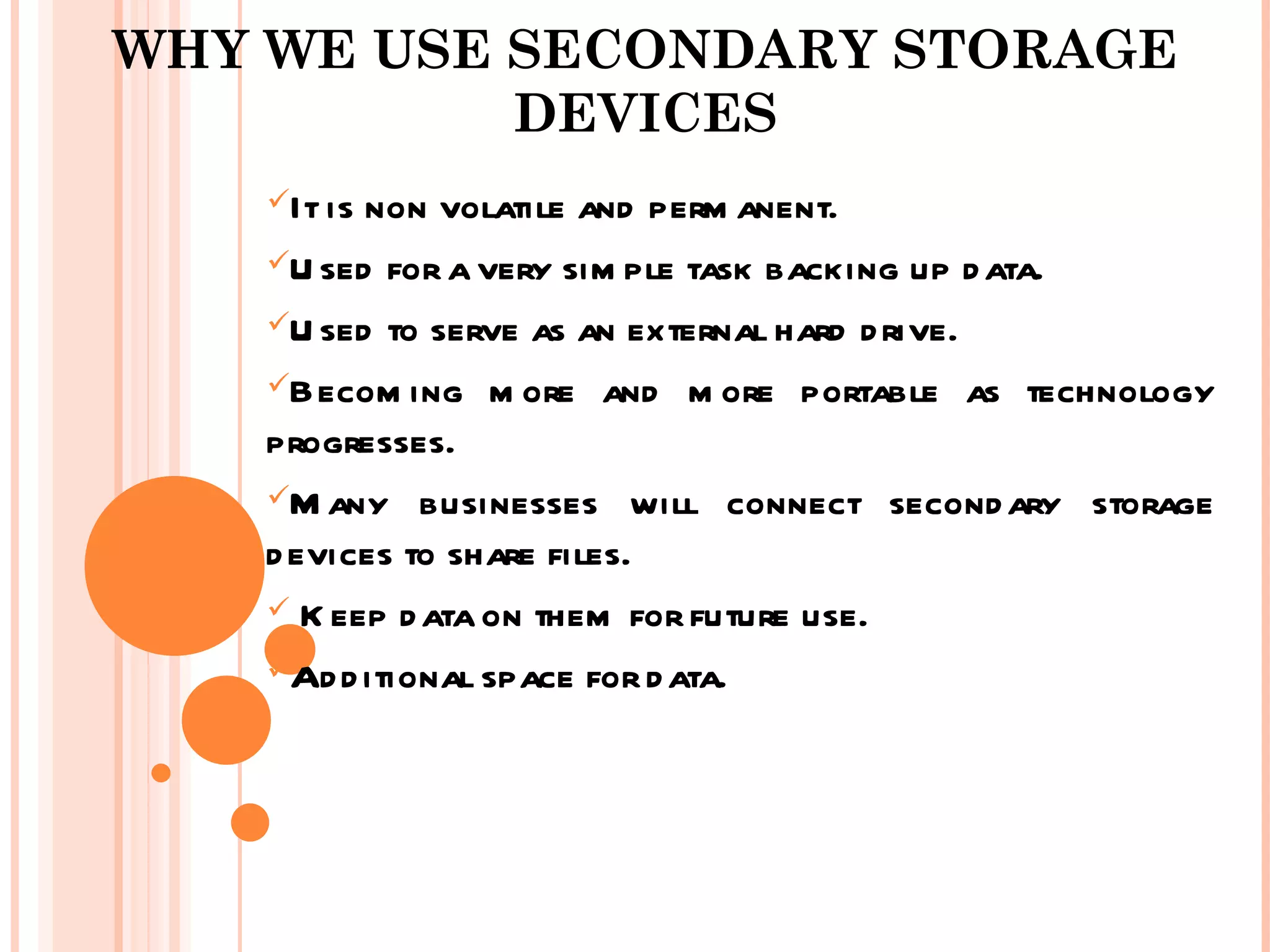 WHY WE USE SECONDARY STORAGE
           DEVICES
    It isnon volatile and perm anent.
    U sed for a very sim ple task backing up d ata.

    U sed to serve as an external hard d rive.

    Becom ing m ore and m ore portable as technology
    progresses.
    M any businesses will connect second ary storage
    d evices to share files.
     K eep d ata on them for future use.

    Ad d itional space for d ata.
 