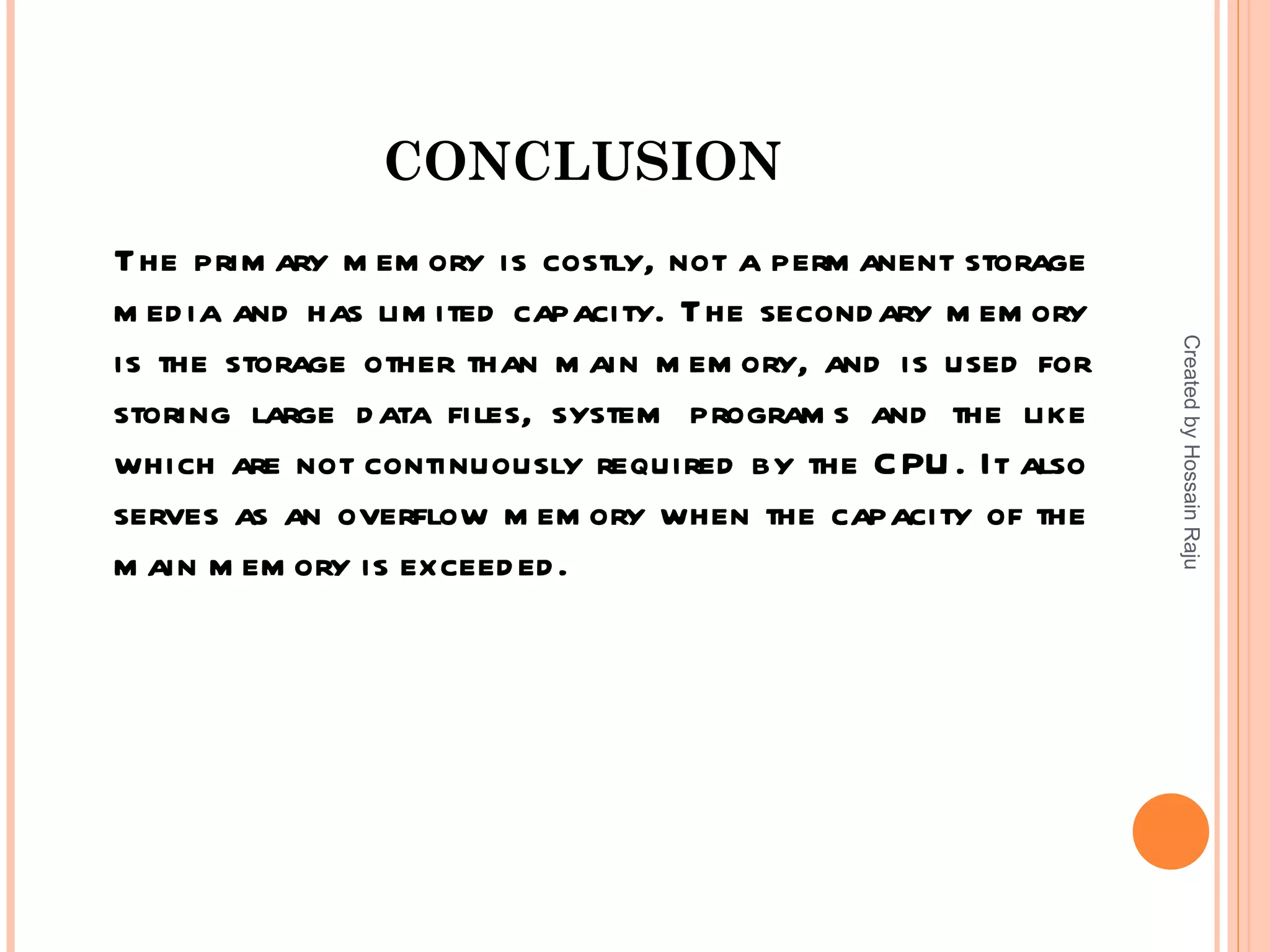 CONCLUSION
The prim ary m em ory is costly, not a perm anent storage
m ed ia and has lim ited capacity. The second ary m em ory




                                                             Created by Hossain Raju
is the storage other than m ain m em ory, and is used for
storing large d ata files, system program s and the like
which are not continuously required by the C PU . It also
serves as an overflow m em ory when the capacity of the
m ain m em ory is exceed ed .
 