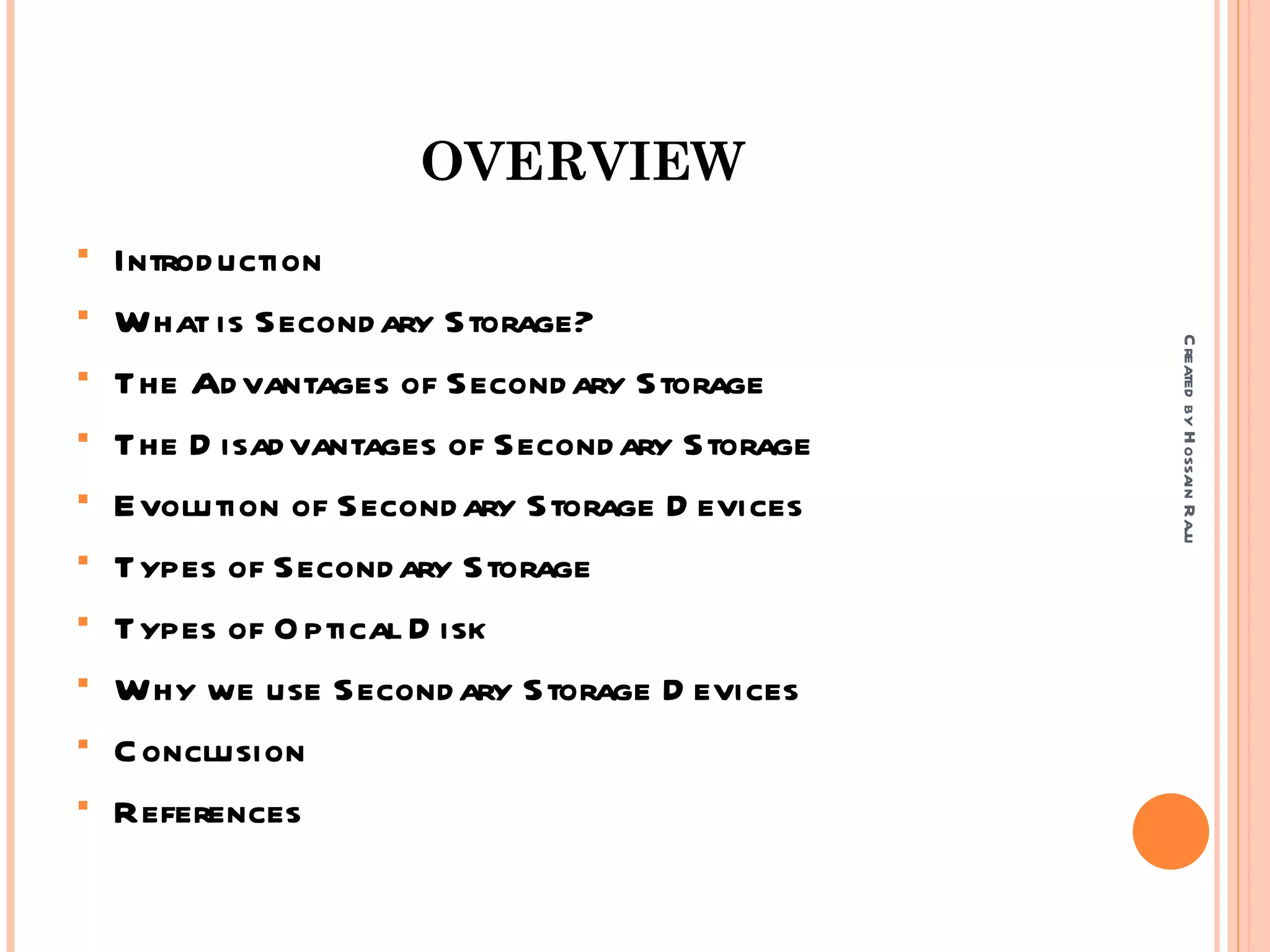 OVERVIEW
   Introd uction
   What is Second ary Storage?




                                                C reated by H ossain Raju
   The Ad vantages of Second ary Storage
   The D isad vantages of Second ary Storage
   Evolution of Second ary Storage D evices
   Types of Second ary Storage
   Types of O ptical D isk
   Why we use Second ary Storage D evices
   C onclusion
   References
 