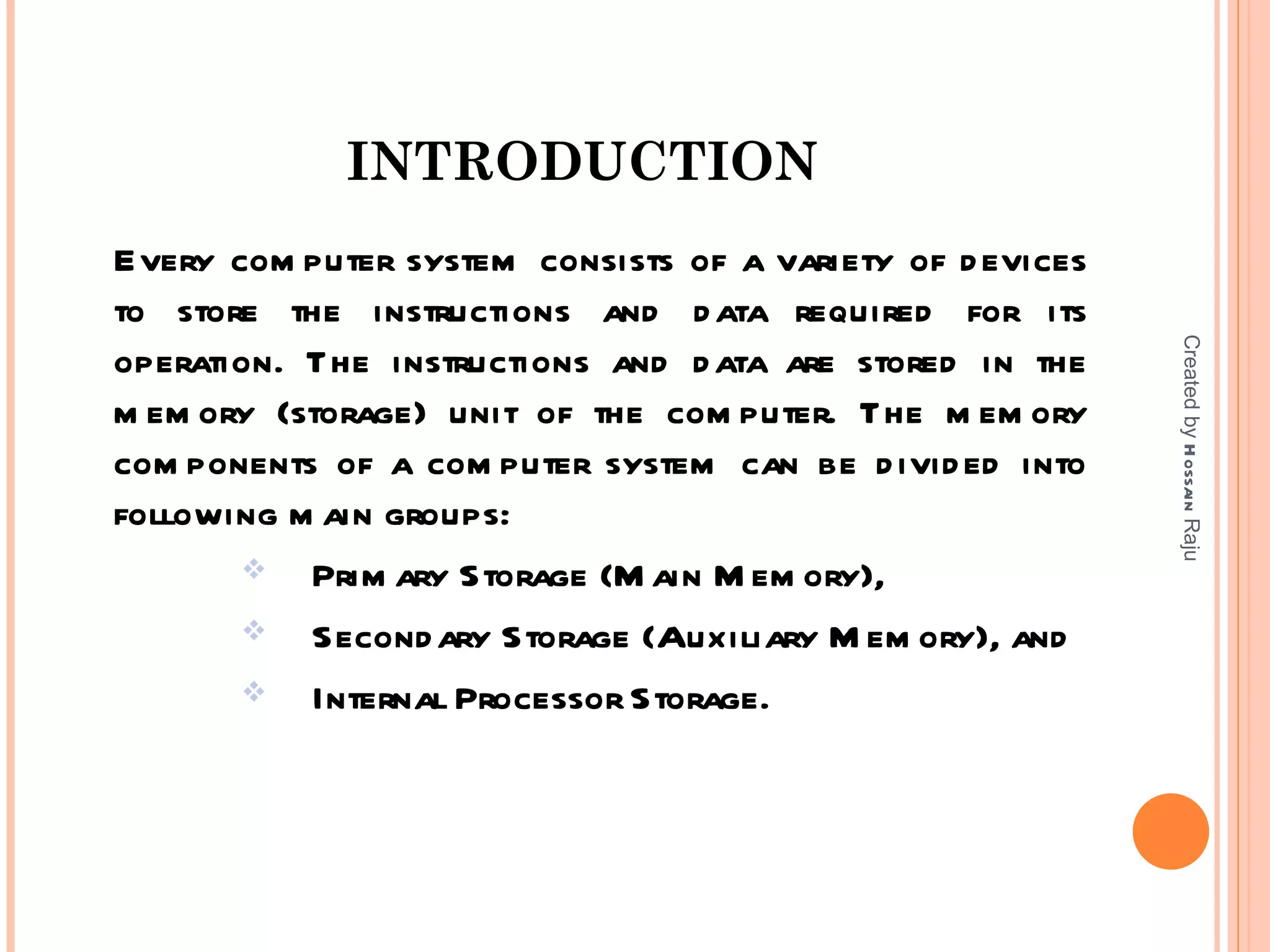 INTRODUCTION
Every com puter system consists of a variety of d evices
to store the instructions and d ata required for its




                                                           Created by H ossain Raju
operation. The instructions and d ata are stored in the
m em ory (storage) unit of the com puter. The m em ory
com ponents of a com puter system can be d ivid ed into
following m ain groups:
          Prim ary Storage (M ain M em ory),
          Second ary Storage (Auxiliary M em ory), and
          Internal Processor Storage.
 