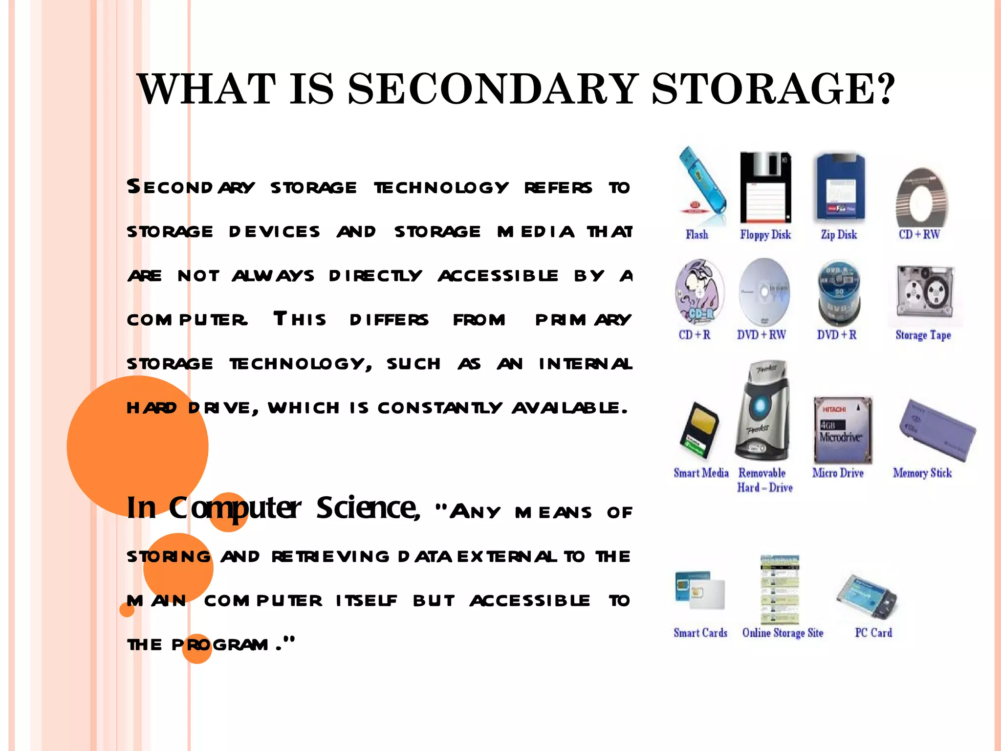 WHAT IS SECONDARY STORAGE?

Second ary storage technology refers to
storage d evices and storage m ed ia that
are not always d irectly accessible by a
com puter. This d iffers from prim ary
storage technology, such as an internal
hard d rive, which is constantly available.


In C omputer Science, “Any m eans of
storing and retrieving d ata external to the
m ain com puter itself but accessible to
the program .”
 