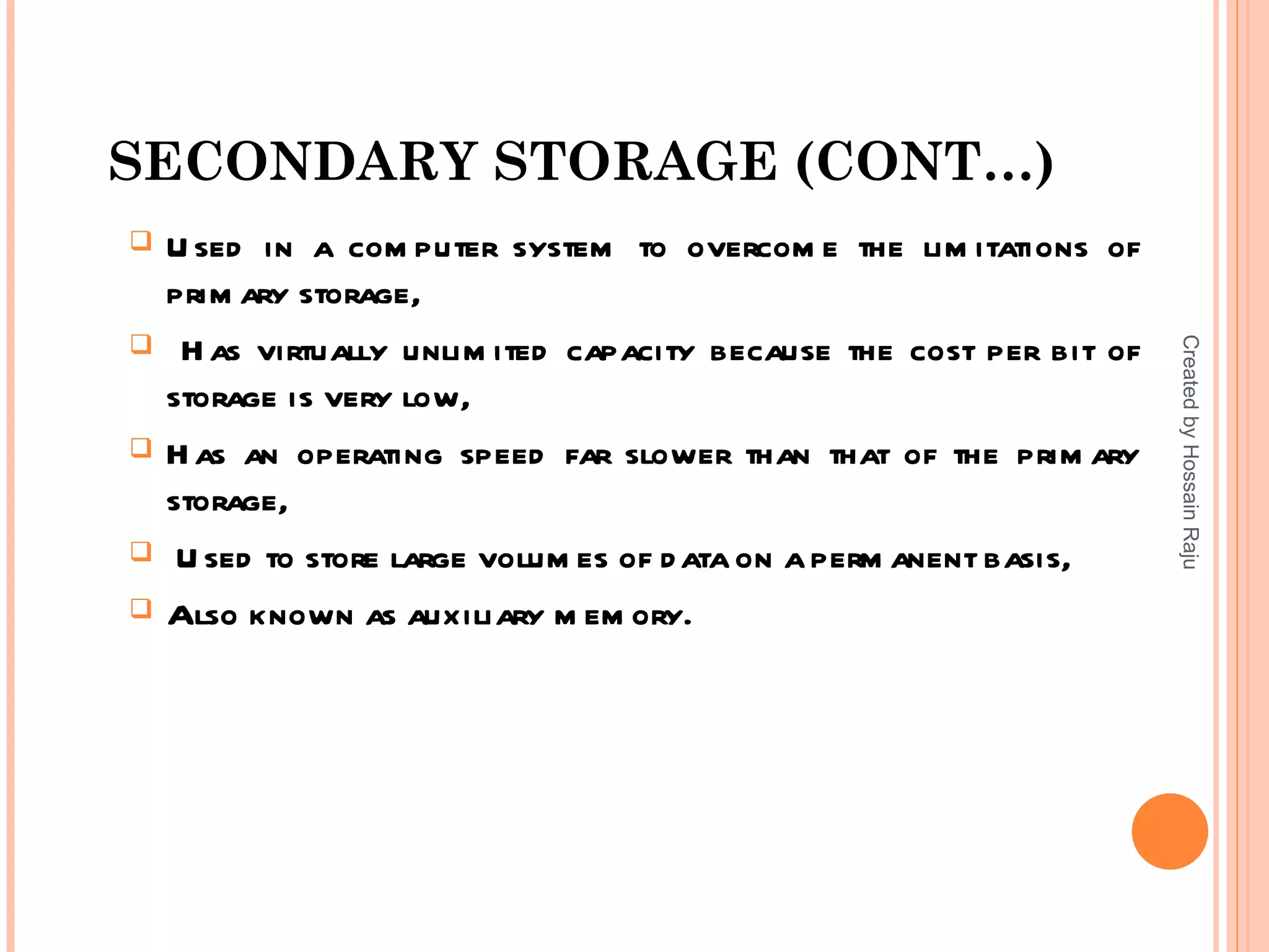 SECONDARY STORAGE (CONT…)
   U sed in a com puter system to overcom e the lim itations of
    prim ary storage,





                                                                      Created by Hossain Raju
     H as virtually unlim ited capacity because the cost per bit of
    storage is very low,
   H as an operating speed far slower than that of the prim ary
    storage,
    U sed to store large volum es of d ata on a perm anent basis,
   Also known as auxiliary m em ory.
 