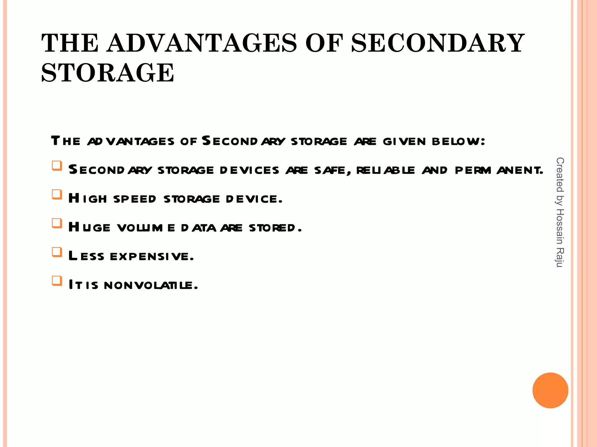 THE ADVANTAGES OF SECONDARY
STORAGE

The ad vantages of Second ary storage are given below:




                                                                   Created by Hossain Raju
 Second ary storage d evices are safe, reliable and perm anent.

 H igh speed storage d evice.

 H uge volum e d ata are stored .

 L ess expensive.

 It is nonvolatile.
 